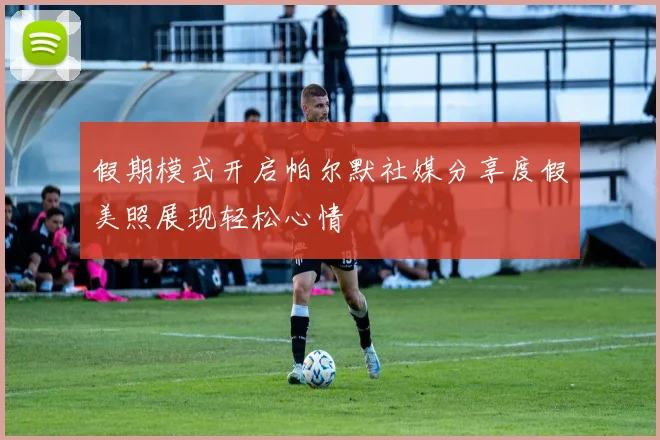 假期模式开启帕尔默社媒分享度假美照展现轻松心情
