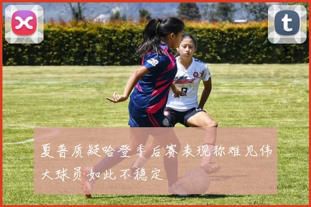 夏普质疑哈登季后赛表现称难见伟大球员如此不稳定
