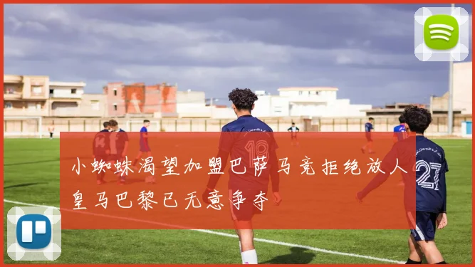 小蜘蛛渴望加盟巴萨马竞拒绝放人皇马巴黎已无意争夺