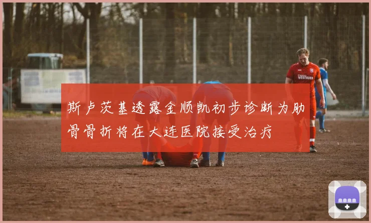 斯卢茨基透露金顺凯初步诊断为肋骨骨折将在大连医院接受治疗