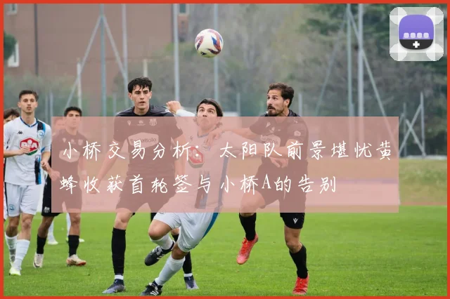 小桥交易分析：太阳队前景堪忧黄蜂收获首轮签与小桥A的告别