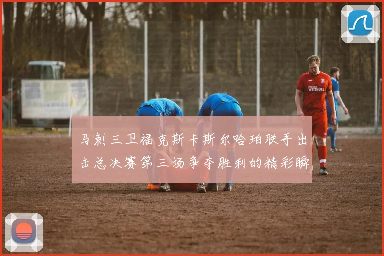 马刺三卫福克斯卡斯尔哈珀联手出击总决赛第三场争夺胜利的精彩瞬间