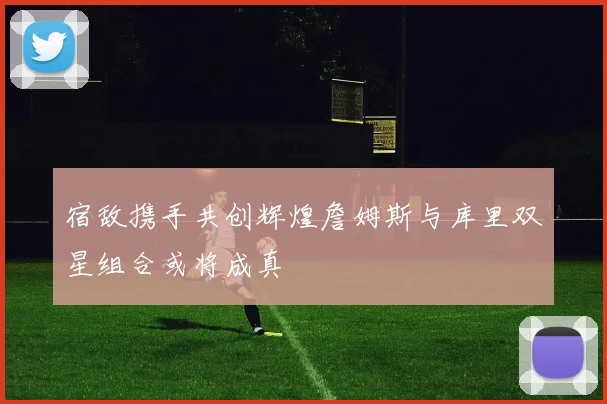 宿敌携手共创辉煌詹姆斯与库里双星组合或将成真