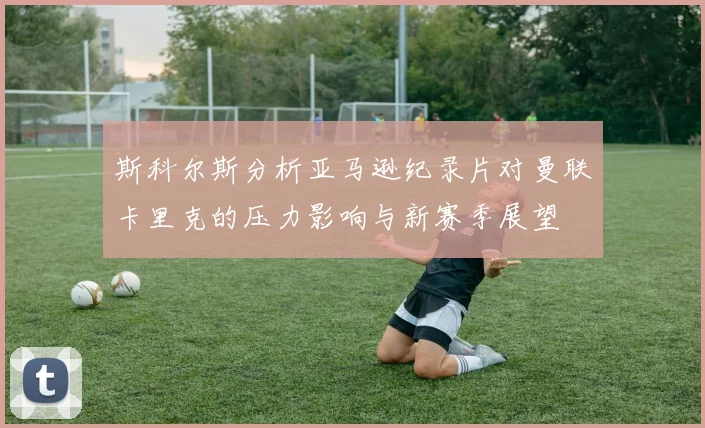 斯科尔斯分析亚马逊纪录片对曼联卡里克的压力影响与新赛季展望