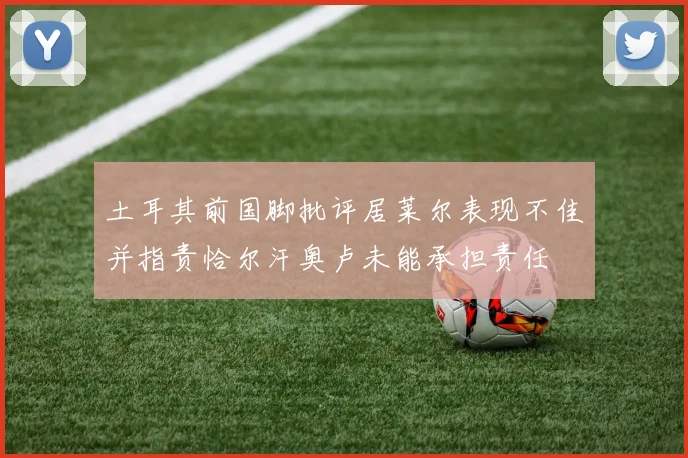 土耳其前国脚批评居莱尔表现不佳并指责恰尔汗奥卢未能承担责任