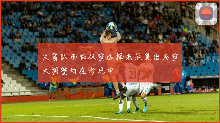 火箭队面临双重选择老范复出或重大调整均在考虑中