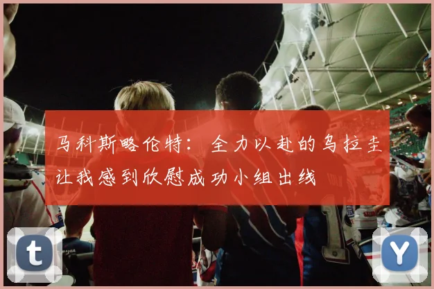 马科斯略伦特：全力以赴的乌拉圭让我感到欣慰成功小组出线