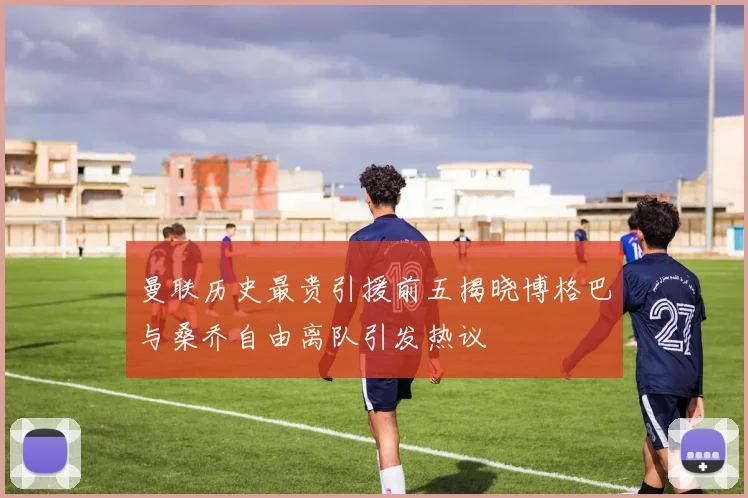 曼联历史最贵引援前五揭晓博格巴与桑乔自由离队引发热议