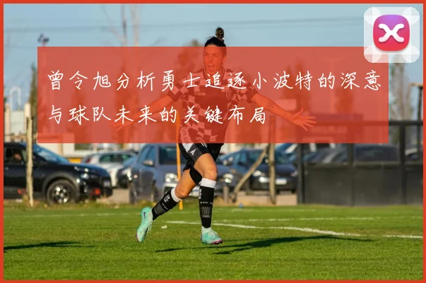 曾令旭分析勇士追逐小波特的深意与球队未来的关键布局