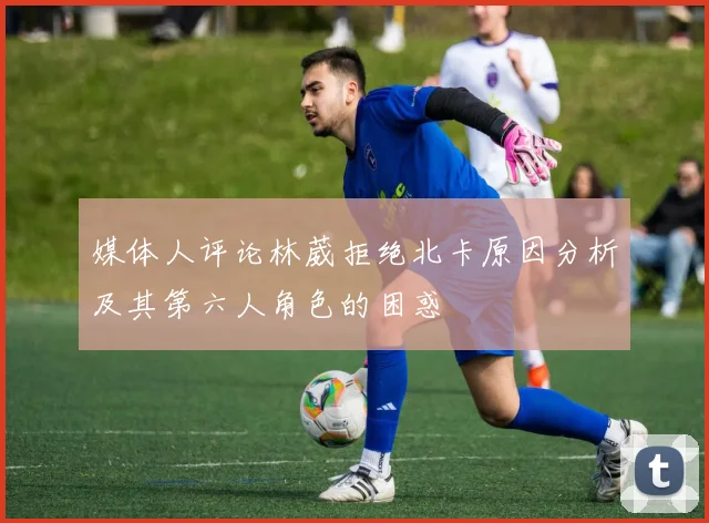 媒体人评论林葳拒绝北卡原因分析及其第六人角色的困惑