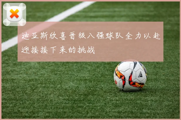 迪亚斯欣喜晋级八强球队全力以赴迎接接下来的挑战